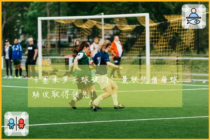 卡塞米罗头球破门！曼联凭借角球助攻取得领先！