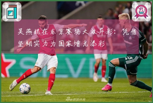 吴燕妮在东京赛场大放异彩：凭借坚韧实力为国家增光添彩