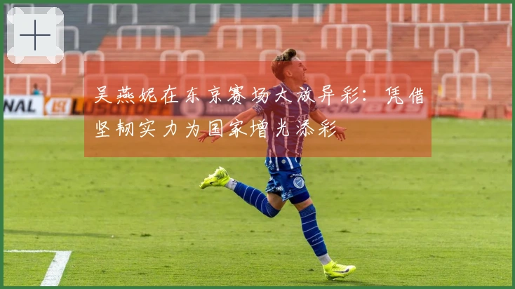 吴燕妮在东京赛场大放异彩：凭借坚韧实力为国家增光添彩