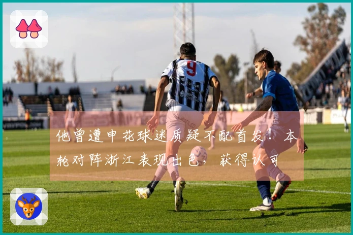 他曾遭申花球迷质疑不配首发！本轮对阵浙江表现出色，获得认可