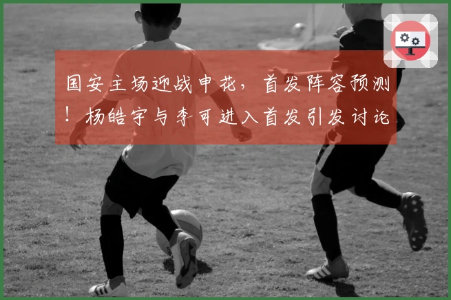 国安主场迎战申花，首发阵容预测！杨皓宇与李可进入首发引发讨论