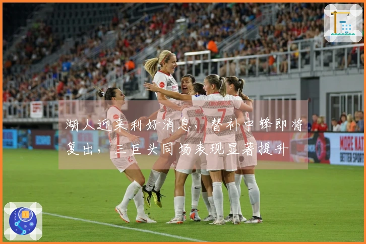 湖人迎来利好消息，替补中锋即将复出，三巨头同场表现显著提升