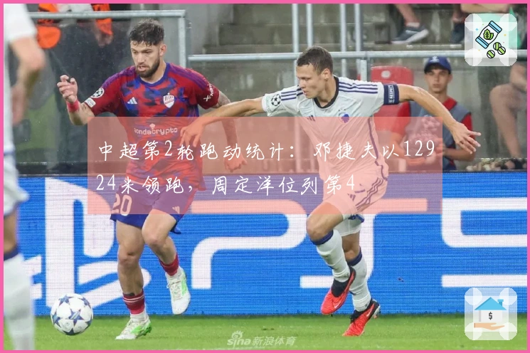 中超第2轮跑动统计：邓捷夫以12924米领跑，周定洋位列第4