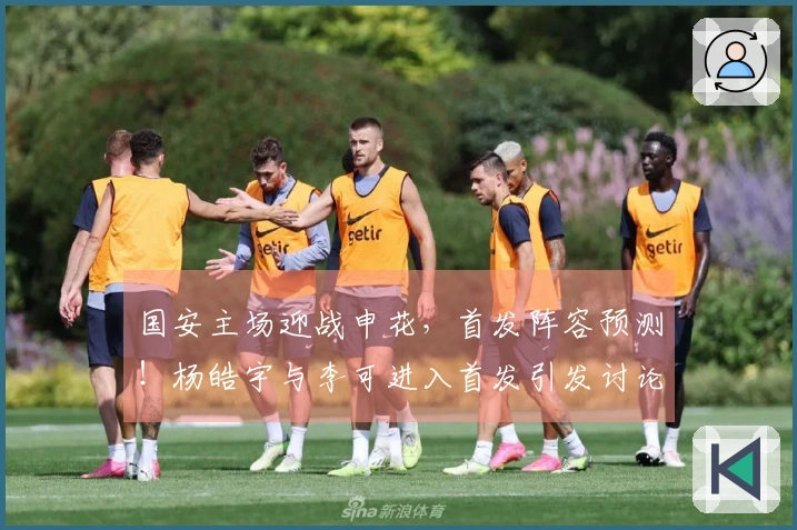 国安主场迎战申花，首发阵容预测！杨皓宇与李可进入首发引发讨论