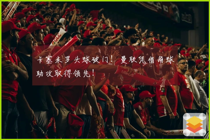 卡塞米罗头球破门！曼联凭借角球助攻取得领先！