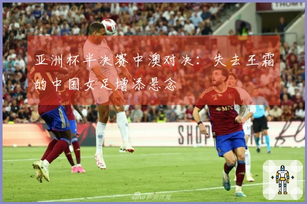 亚洲杯半决赛中澳对决：失去王霜的中国女足增添悬念
