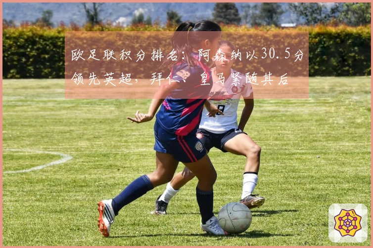 欧足联积分排名：阿森纳以30.5分领先英超，拜仁、皇马紧随其后